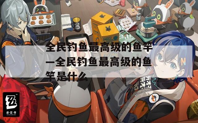 全民钓鱼最高级的鱼竿—全民钓鱼最高级的鱼竿是什么