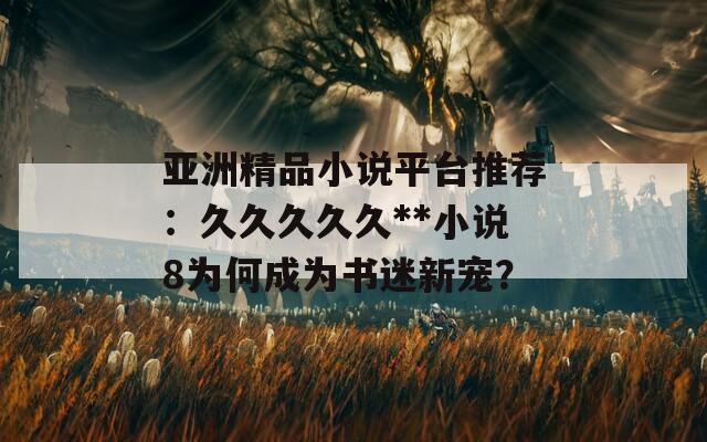 亚洲精品小说平台推荐：久久久久久**小说8为何成为书迷新宠？
