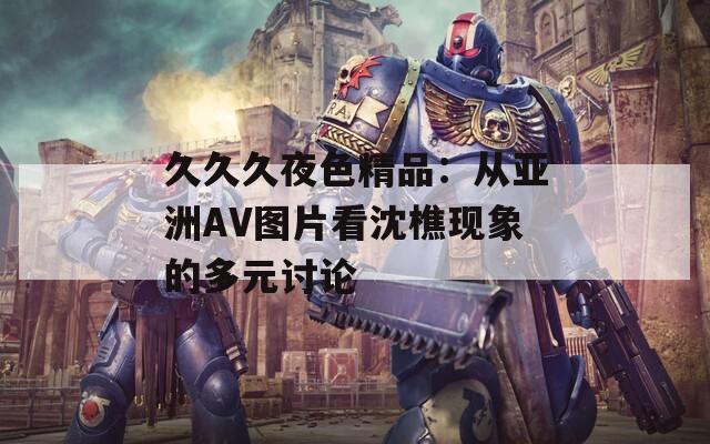 久久久夜色精品：从亚洲AV图片看沈樵现象的多元讨论