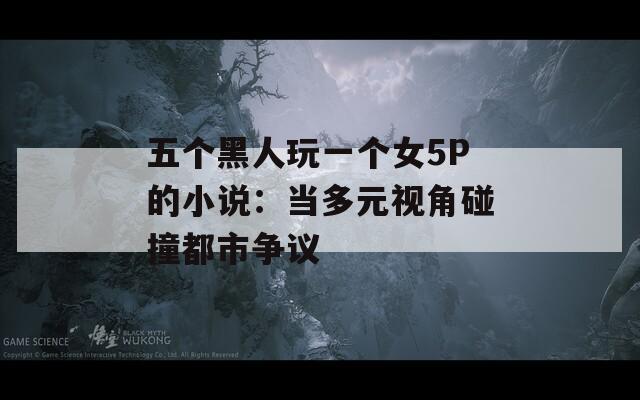 五个黑人玩一个女5P的小说：当多元视角碰撞都市争议
