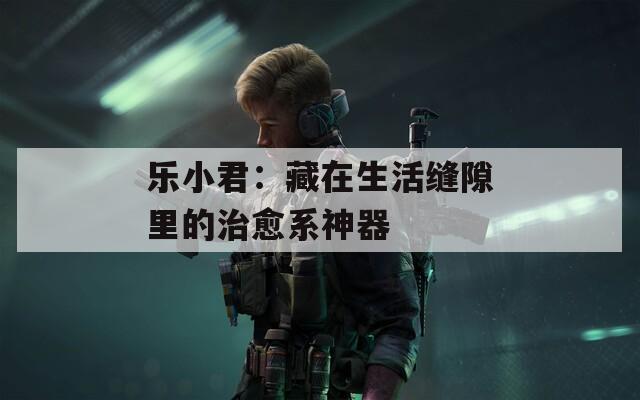 乐小君：藏在生活缝隙里的治愈系神器