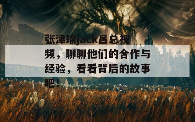 张津瑜jack吕总视频，聊聊他们的合作与经验，看看背后的故事吧！