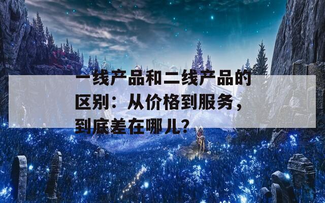 一线产品和二线产品的区别：从价格到服务，到底差在哪儿？