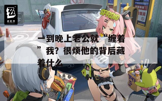 一到晚上老公就“缠着”我？很烦他的背后藏着什么
